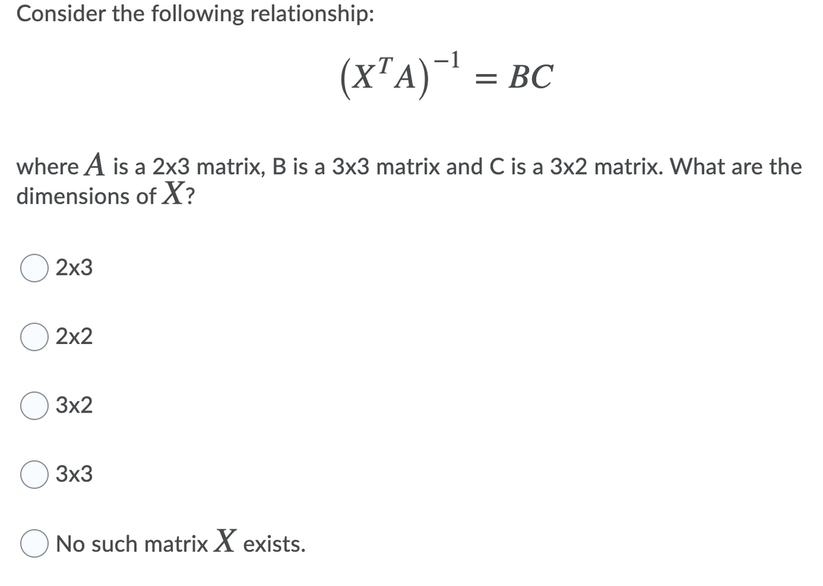 Consider the following relationship:
(X²A)-!
= BC
where A is a 2x3 matrix, B is a 3x3 matrix and C is a 3x2 matrix. What are the
dimensions of X?
2х3
2x2
3x2
3x3
No such matrix X exists.

