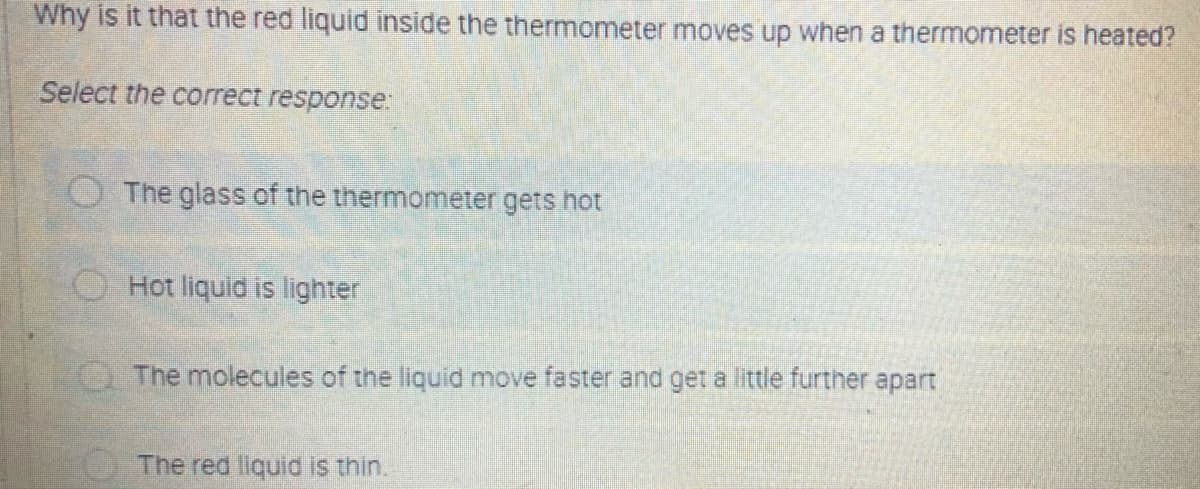 Why is it that the red liquid inside the thermometer moves up when a thermometer is heated?
Select the correct response:
O The glass of the thermometer gets hot
O Hot liquid is lighter
Q The molecules of the liquid move faster and get a little further apart
The red liquid is thin.
