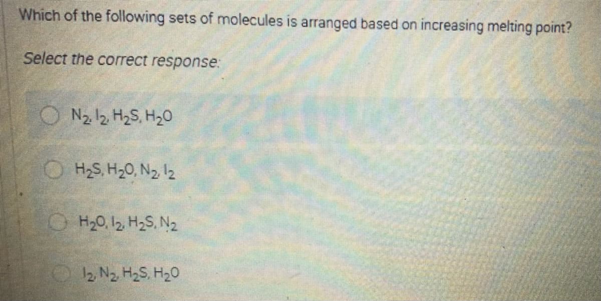 Which of the following sets of molecules is arranged based on increasing melting point?
Select the correct response
O N2 12 H2S, H20
O H2S, H20, N2 2
O H20, 12, H2S, N2
2. N2. H2S. H20
