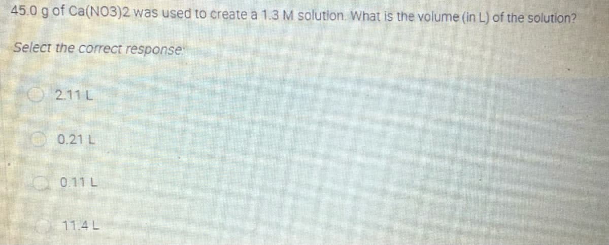 45.0 g of Ca(NO3)2 was used to create a 1.3 M solution. What is the volume (in L) of the solution?
Select the correct response:
O 2.11 L
0.21 L
O0.11 L
11.4L
