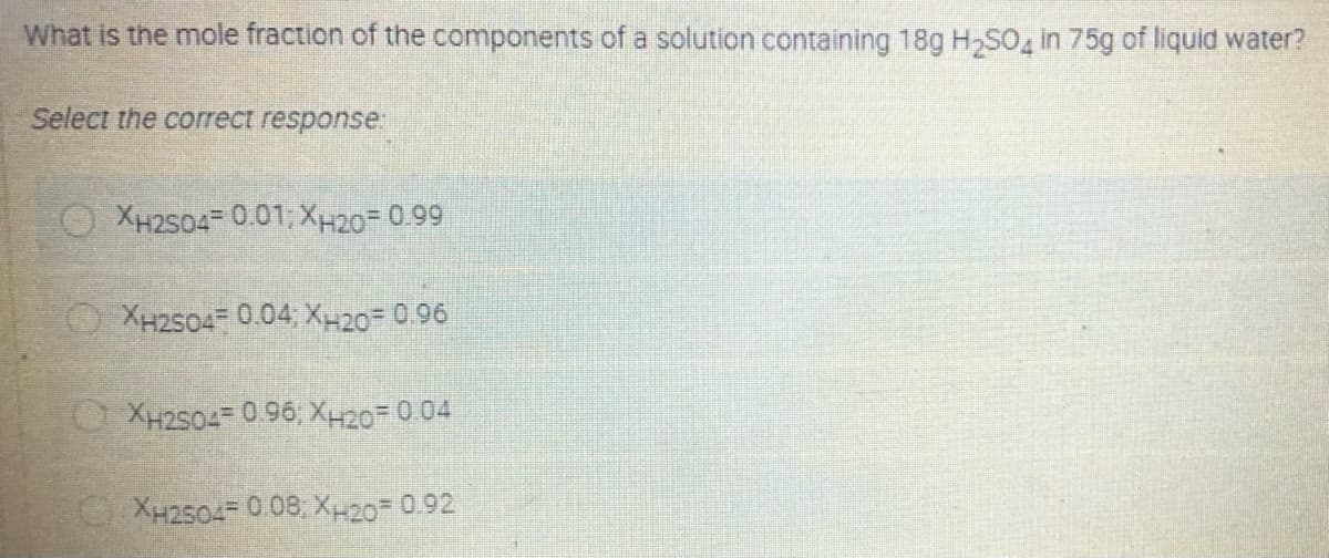 What is the mole fraction of the components of a solution containing 18g H,S0 in 75g of liquid water?
Select the correct response:
O XH2504 0.01, XH20= 0.99
XH2504= 0.04, XH20 0.96
OXH2504= 0.96, XH20= 0 04
XH2504= 0.08 X-20= 0.92
