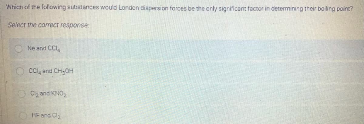 Which of the following substances would London dispersion forces be the only significant factor in determining their boiling point?
Select the correct response:
Ne and CCI
CC, and CH;OH
Cl, and KNO2
HF and Cl2
