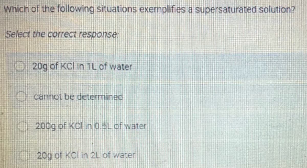 Which of the following situations exemplifies a supersaturated solution?
Select the correct response
O20g of KCl in 1L of water
cannot be determined
O200g of KCI in 0.5L of water
20g of Kcl in 2L of water
