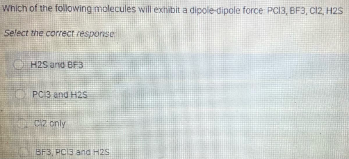 Which of the following molecules will exhibit a dipole-dipole force: PC13, BF3, C12, H2S
Select the correct response
H2S and BF3
PCI3 and H2S
Q C12 only
BFЗ, РCIЗ and H2S
