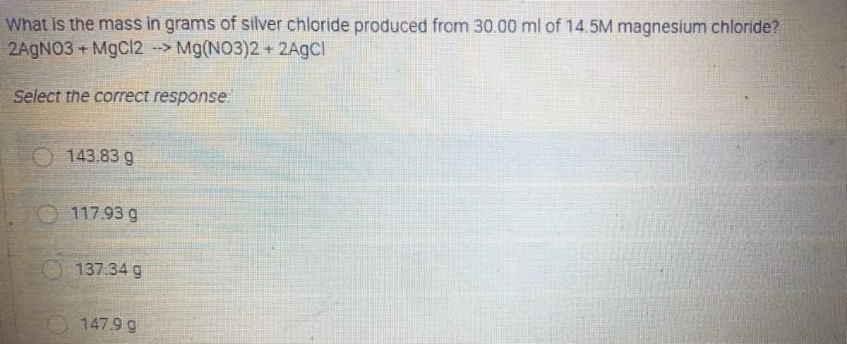 What is the mass in grams of silver chloride produced from 30.00 ml of 14.5M magnesium chloride?
2AGNO3 + MgCl2 --> Mg(NO3)2 + 2AgCI
Select the correct response"
143.83 g
O 117.93 g
O137.34 g
147.9 g
