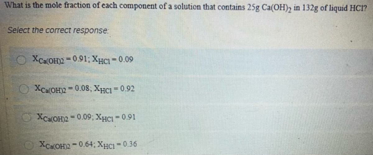 What is the mole fraction of each component of a solution that contains 25g Ca(OH), in 132g of liquid HC1?
Select the correct response.
O XCa(OH)2 =0.91; XHCI=0.09
O XCa(OH2 =0. 08, XHCI =0.92
O XCaOH2 = 0.09, XHCI = 0.91
OXCaOH2= 0.64; XHCI - 0.36
