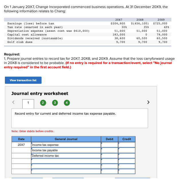 On 1 January 20X7, Change Incorporated commenced business operations. At 31 December 20X9, the
following information relates to Chang:
Earnings (loss) before tax
Tax rate (enacted in each year)
Depreciation expense (asset cost was $610,000)
Capital cost allowance.
Dividends received (nontaxable)
Golf club dues
View transaction list
Journal entry worksheet
1
2
Date
20X7
Note: Enter debits before credits.
Record entry for current and deferred income tax expense payable.
20x8
20X7
$304,900 $(456,100)
General Journal
Required:
1. Prepare journal entries to record tax for 20X7, 20X8, and 20X9. Assume that the loss carryforward usage
in 20X8 is considered to be probable. (If no entry is required for a transaction/event, select "No journal
entry required" in the first account field.)
Income tax expense
Income tax payable
Deferred income tax
51,000
183,000
38,600
9,700
30%
Debit
35%
Credit
51,000
0
60,500
9,700
20x9
$725,000
40%
51,000
79,000
60,500
9,700