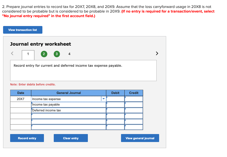 2. Prepare journal entries to record tax for 20X7, 20X8, and 20X9. Assume that the loss carryforward usage in 20X8 is not
considered to be probable but is considered to be probable in 20X9. (If no entry is required for a transaction/event, select
"No journal entry required" in the first account field.)
View transaction list
Journal entry worksheet
1 2 3
Record entry for current and deferred income tax expense payable.
Note: Enter debits before credits.
Date
20X7
General Journal
Income tax expense
Income tax payable
Deferred income tax
Record entry
Clear entry
Debit
Credit
View general journal
>