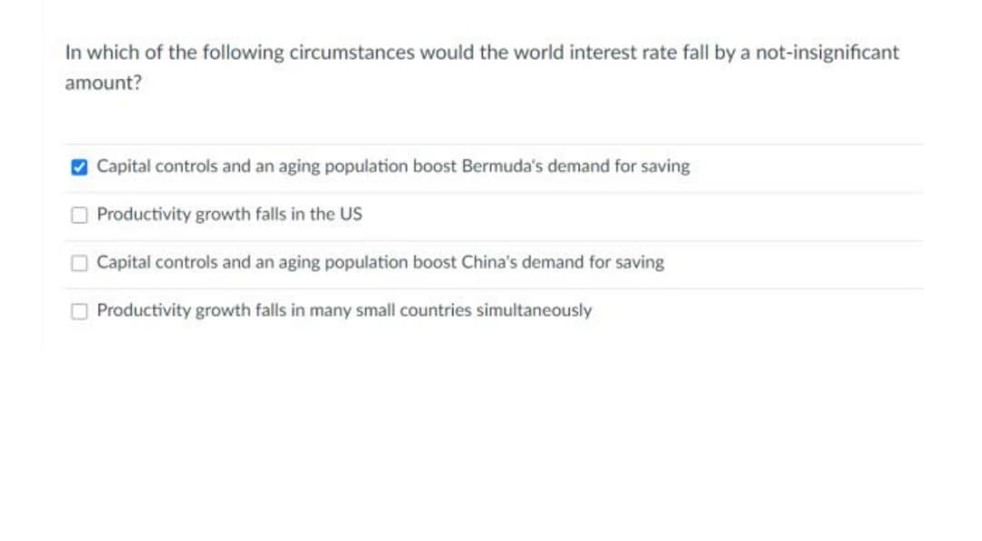 In which of the following circumstances would the world interest rate fall by a not-insignificant
amount?
O Capital controls and an aging population boost Bermuda's demand for saving
O Productivity growth falls in the US
Capital controls and an aging population boost China's demand for saving
Productivity growth falls in many small countries simultaneously
