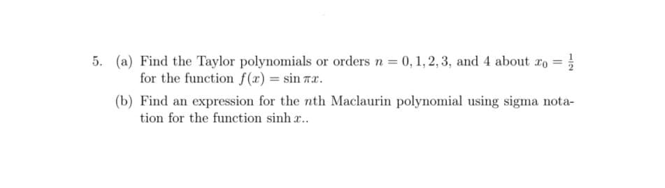 5. (a) Find the Taylor polynomials or ordersn = 0, 1, 2, 3, and 4 about ro =
for the function f(x) = sin rx.
(b) Find an expression for the nth Maclaurin polynomial using sigma nota-
tion for the function sinh ..
