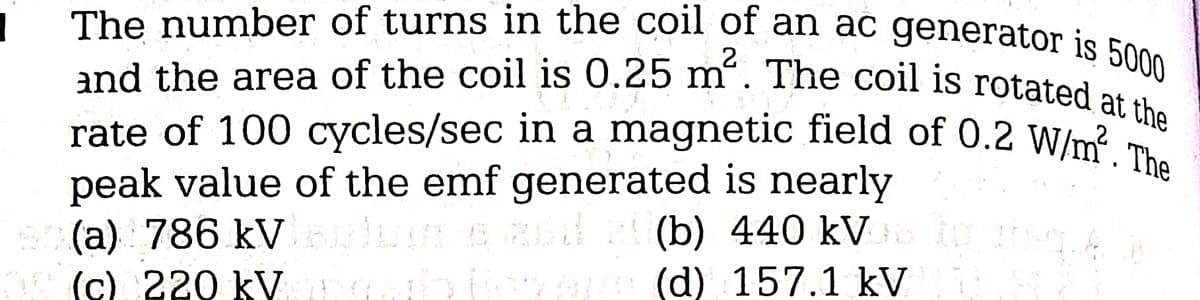 1
2
The number of turns in the coil of an ac generator is 5000
and the area of the coil is 0.25 m. The coil is rotated at the
rate of 100 cycles/sec in a magnetic field of 0.2 W/m. The
peak value of the emf generated is nearly
20(a) 786 kVuluar e Rád
Baluare
(c) 220 kVorg
(b) 440 kVD to itse
H
op (d) 157.1 kV