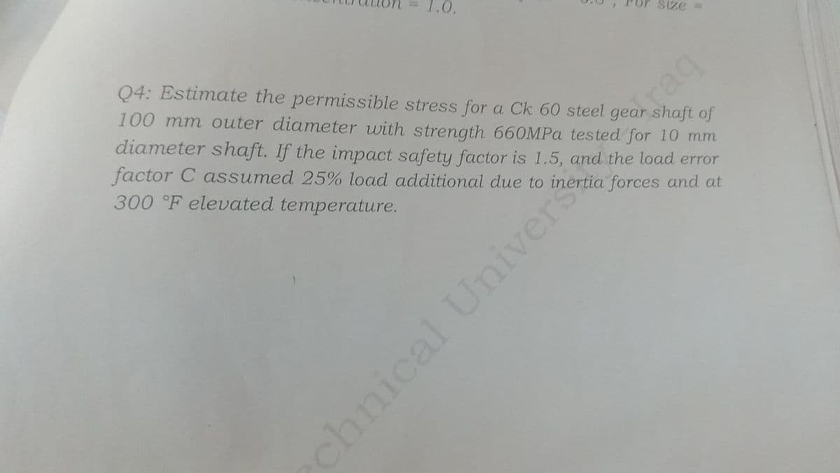 1.0.
size=
Q4: Estimate the permissible stress for a Ck 60 steel gear shaft of
100 mm outer diameter with strength 660MPa tested for 10 mm
diameter shaft. If the impact safety factor is 1.5, and the load error
factor C assumed 25% load additional due to inertia forces and at
300 °F elevated temperature.
chnical Univer
raq