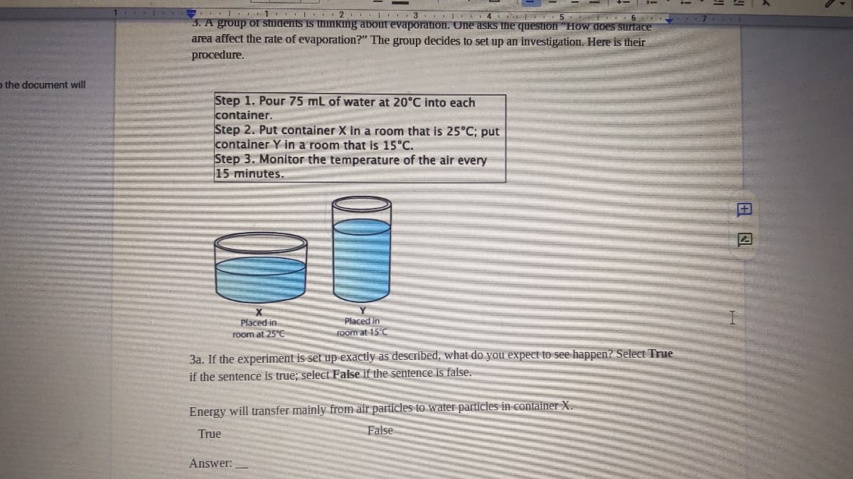 . 1 I 2 3 4 5 6
3. A group of students iS thinking about evaporatiIon. One asks the question "How does surtace
area affect the rate of evaporation?" The group decides to set up an investigation. Here is their
procedure.
o the document will
Step 1. Pour 75 mL of water at 20°C into each
container.
Step 2. Put container X in a room that is 25°C; put
container Y in a room that is 15°C.
Step 3. Monitor the temperature of the air every
15 minutes.
Placed in
room at 25°C
Placed in
Foom at 15°C
3a. If the experiment is set up exactly as described, what do you expect to see happen? Select True
if the sentence is true; select False if the sentence is false.
Energy will transfer mainly from air particles to water particles in container X.
True
False
Answer:
