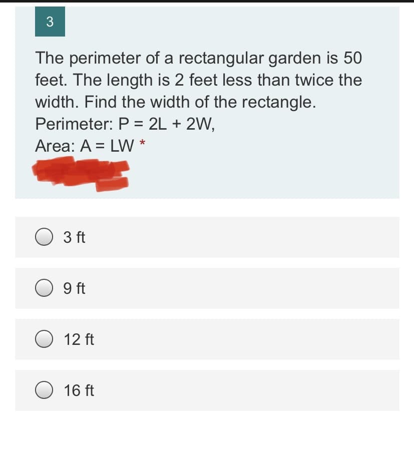 3
The perimeter of a rectangular garden is 50
feet. The length is 2 feet less than twice the
width. Find the width of the rectangle.
Perimeter: P = 2L + 2W,
Area: A = LW *
3 ft
O 9 ft
O 12 ft
O 16 ft
