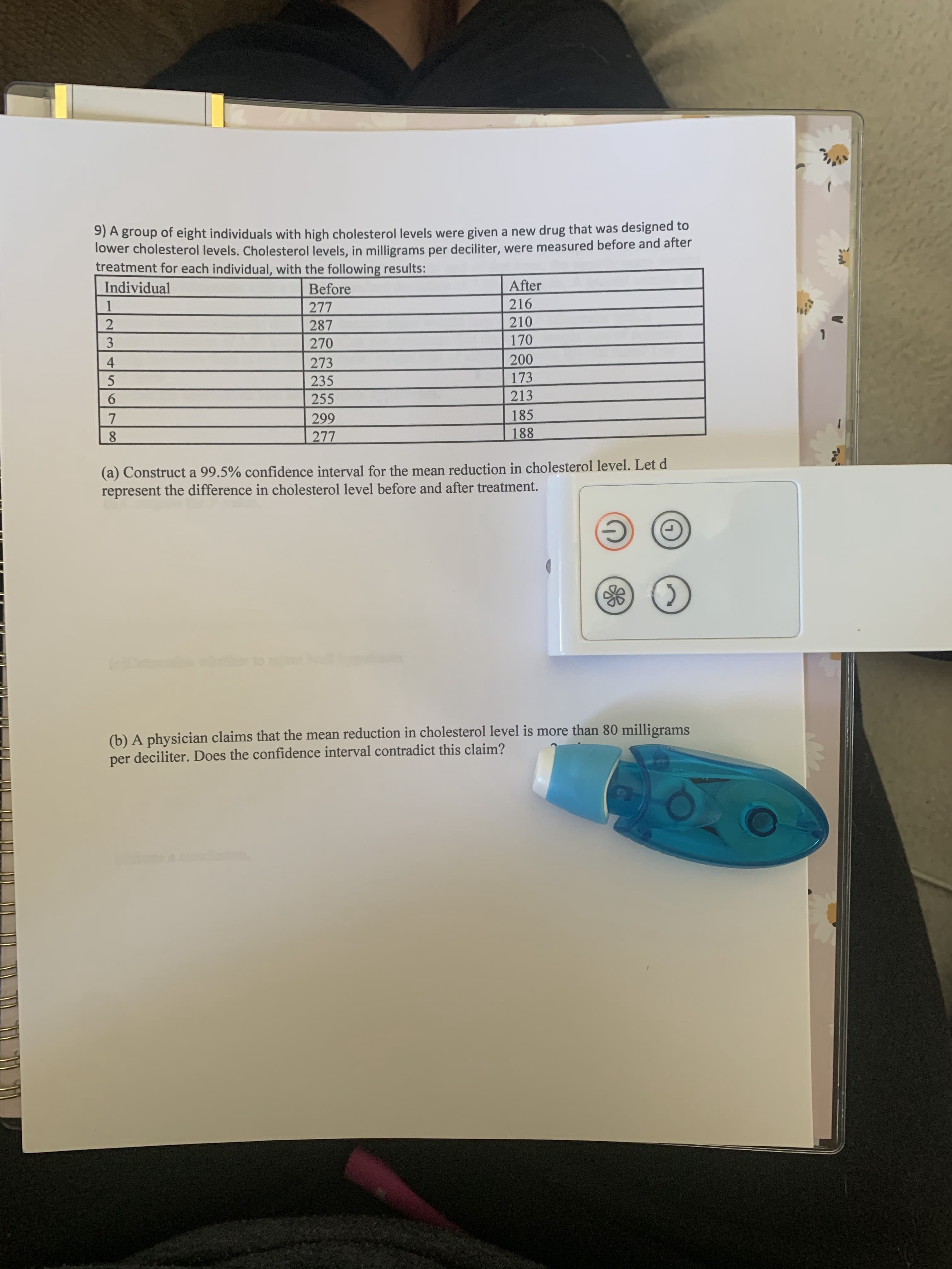 9) A group of eight individuals with high cholesterol levels were given a new drug that was designed to
lower cholesterol levels. Cholesterol levels, in milligrams per deciliter, were measured before and after
treatment for each individual, with the following results:
Individual
Before
After
216
210
170
1
277
287
3
270
4
273
200
235
173
6.
255
213
7
299
185
8.
277
188
(a) Construct a 99.5% confidence interval for the mean reduction in cholesterol level. Let d
represent the difference in cholesterol level before and after treatment.
(b) A physician claims that the mean reduction in cholesterol level is more than 80 milligrams
per deciliter. Does the confidence interval contradict this claim?
