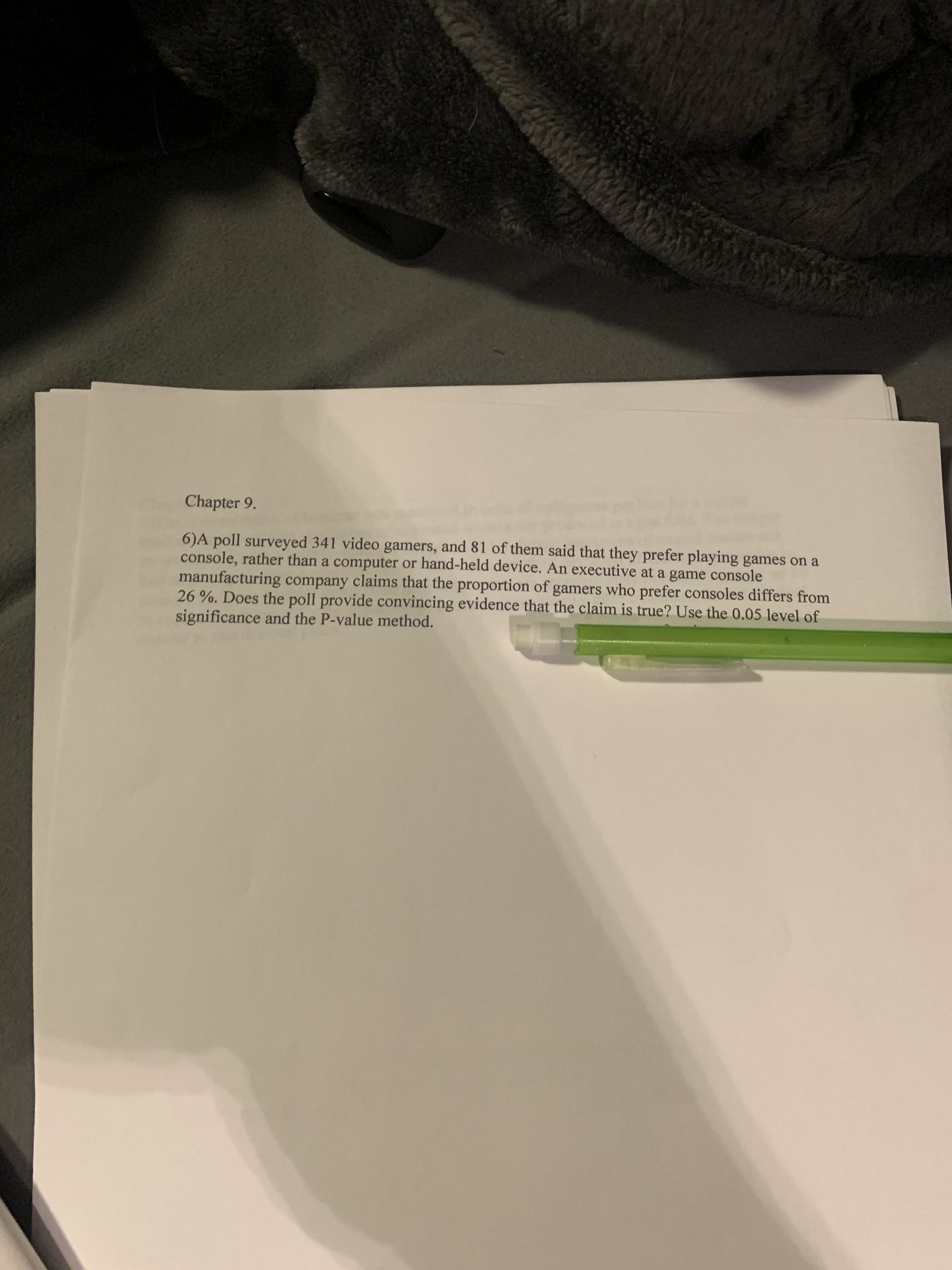 Chapter 9.
6)A poll surveyed 341 video gamers, and 81 of them said that they prefer playing games on a
console, rather than a computer or hand-held device. An executive at a game console
manufacturing company claims that the proportion of gamers who prefer consoles differs from
26 %. Does the poll provide convincing evidence that the claim is true? Use the 0.05 level of
significance and the P-value method.
