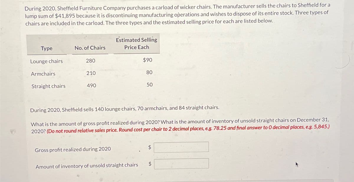 During 2020, Sheffield Furniture Company purchases a carload of wicker chairs. The manufacturer sells the chairs to Sheffield for a
lump sum of $41,895 because it is discontinuing manufacturing operations and wishes to dispose of its entire stock. Three types of
chairs are included in the carload. The three types and the estimated selling price for each are listed below.
Estimated Selling
Type
No. of Chairs
Price Each
Lounge chairs
280
$90
Armchairs
210
80
Straight chairs
490
50
During 2020, Sheffield sells 140 lounge chairs, 70 armchairs, and 84 straight chairs.
What is the amount of gross profit realized during 2020? What is the amount of inventory of unsold straight chairs on December 31,
2020? (Do not round relative sales price. Round cost per chair to 2 decimal places, e.g. 78.25 and final answer to O decimal places, e.g. 5,845.)
Gross profit realized during 2020
Amount of inventory of unsold straight chairs
$