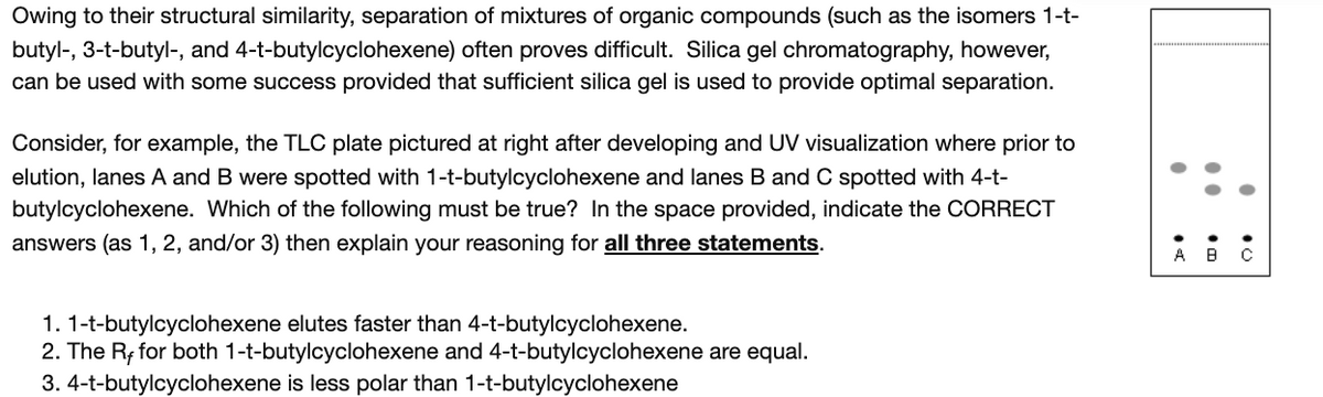 Owing to their structural similarity, separation of mixtures of organic compounds (such as the isomers 1-t-
butyl-, 3-t-butyl-, and 4-t-butylcyclohexene) often proves difficult. Silica gel chromatography, however,
can be used with some success provided that sufficient silica gel is used to provide optimal separation.
Consider, for example, the TLC plate pictured at right after developing and UV visualization where prior to
elution, lanes A and B were spotted with 1-t-butylcyclohexene and lanes B and C spotted with 4-t-
butylcyclohexene. Which of the following must be true? In the space provided, indicate the CORRECT
answers (as 1, 2, and/or 3) then explain your reasoning for all three statements.
1. 1-t-butylcyclohexene elutes faster than 4-t-butylcyclohexene.
2. The R; for both 1-t-butylcyclohexene and 4-t-butylcyclohexene are equal.
3. 4-t-butylcyclohexene is less polar than 1-t-butylcyclohexene
