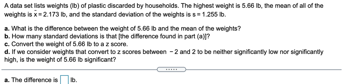A data set lists weights (Ib) of plastic discarded by households. The highest weight is 5.66 Ib, the mean of all of the
weights is x= 2.173 lb, and the standard deviation of the weights is s= 1.255 lb.
a. What is the difference between the weight of 5.66 lb and the mean of the weights?
b. How many standard deviations is that [the difference found in part (a)]?
c. Convert the weight of 5.66 lb to a z score.
d. If we consider weights that convert to z scores between - 2 and 2 to be neither significantly low nor significantly
high, is the weight of 5.66 Ib significant?
.....
a. The difference is
Ib.
