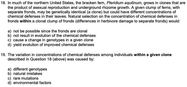 18. In much of the northern United States, the bracken fern, Pteridium aquilinum, grows in clones that are
the product of asexual reproduction and underground rhizome growth. A given clump of ferns, with
separate fronds, may be genetically identical (a clone) but could have different concentrations of
chemical defenses in their leaves. Natural selection on the concentration of chemical defenses in
fronds within a clonal clump of fronds (differences in herbivore damage to separate fronds) would:
a) not be possible since the fronds are clonal
b) not result in evolution of the chemical defenses
c) cause a change in genotypes in a given clone
d) yield evolution of improved chemical defenses
19. The variation in concentrations of chemical defenses among individuals within a given clone
described in Question 18 (above) was caused by:
a) different genotypes
b) natural mistakes
c) rare mutations
d) environmental factors