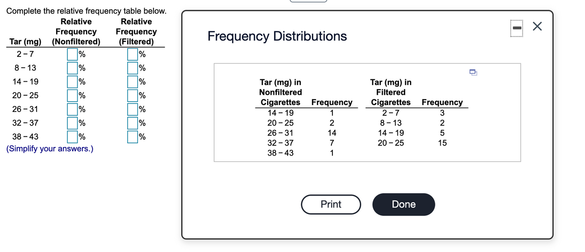 Complete the relative frequency table below.
Relative
Relative
Frequency
Tar (mg) (Nonfiltered)
%
Frequency
Frequency Distributions
(Filtered)
%
2-7
8 - 13
%
%
%
14 - 19
%
Tar (mg) in
Tar (mg) in
Nonfiltered
Filtered
20 - 25
Cigarettes Frequency
Cigarettes
Frequency
26 - 31
%
14 - 19
1
2-7
32 - 37
20 - 25
2
8 - 13
26 - 31
32 - 37
14
14 - 19
38 – 43
%
%
7
20 - 25
(Simplify your answers.)
38 – 43
1
Print
Done
3 2 55
