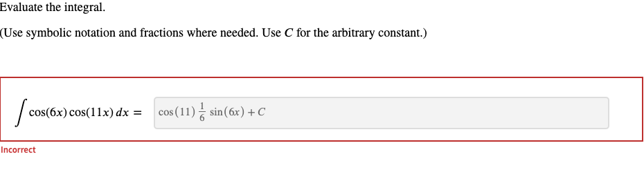 Evaluate the integral.
(Use symbolic notation and fractions where needed. Use C for the arbitrary constant.)
cos(6x) cos(11x) dx =
cos (11) sin(6x) + C
Incorrect
