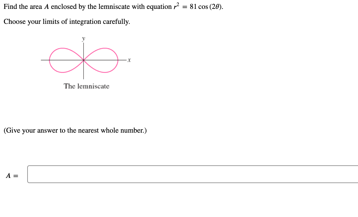Find the area A enclosed by the lemniscate with equation r
= 81 cos (20).
Choose your limits of integration carefully.
The lemniscate
(Give your answer to the nearest whole number.)
A =
