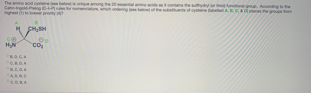 The amino acid cysteine (see below) is unique among the 20 essential amino acids aş it contains the sulfhydryl (or thiol) functional group. According to the
Cahn-Ingold-Prelog (C-I-P) rules for nomenclature, which ordering (see below) of the substituents of cysteine (labelled A, B, C, & D) places the groups from
highest (1) to lowest priority (4)?
H
CH2SH
H3N
CO2
O B, D, C, A
O C, B, D, A
О В, С, D, A
O A, D, B, C
O C, D, B, A
