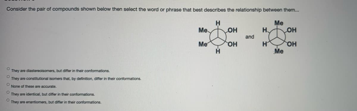 Consider the pair of compounds shown below then select the word or phrase that best describes the relationship between them..
Me
H
OH
H
Me
OH
and
H
OH
Me
Me
They are diastereoisomers, but differ in their conformations.
O They are constitutional isomers that, by definition, differ in their conformations.
None of these are accurate.
They are identical, but differ in their conformations.
O They are enantiomers, but differ in their conformations.
