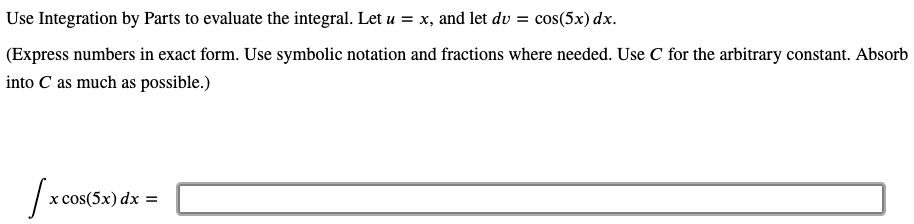 Use Integration by Parts to evaluate the integral. Let u = x, and let dv = cos(5x) dx.
(Express numbers in exact form. Use symbolic notation and fractions where needed. Use C for the arbitrary constant. Absorb
into C as much as possible.)
х cos(5x) dx —
