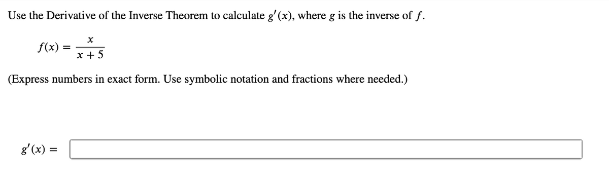 Use the Derivative of the Inverse Theorem to calculate g'(x), where g is the inverse of f.
f(x)
x + 5
(Express numbers in exact form. Use symbolic notation and fractions where needed.)
g'(x) =

