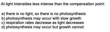 At light intensities less intense than the compensation point:
a) there is no light, so there is no photosynthesis
b) photosynthesis may occur with slow growth
c) respiration rates decrease as light decreases
d) photosynthesis may occur but growth cannot