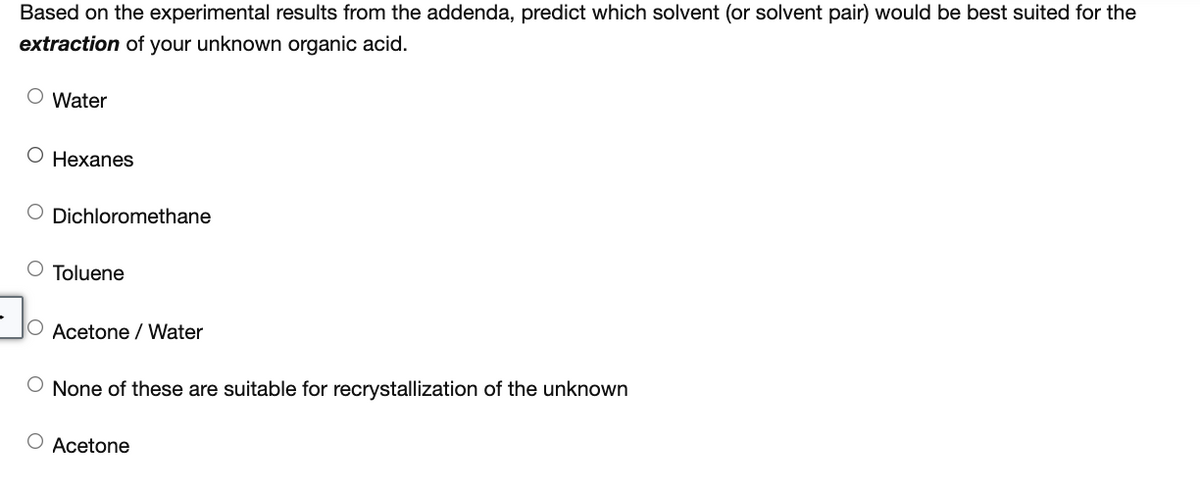 Based on the experimental results from the addenda, predict which solvent (or solvent pair) would be best suited for the
extraction of your unknown organic acid.
O Water
O Hexanes
Dichloromethane
O Toluene
O Acetone / Water
None of these are suitable for recrystallization of the unknown
O Acetone
