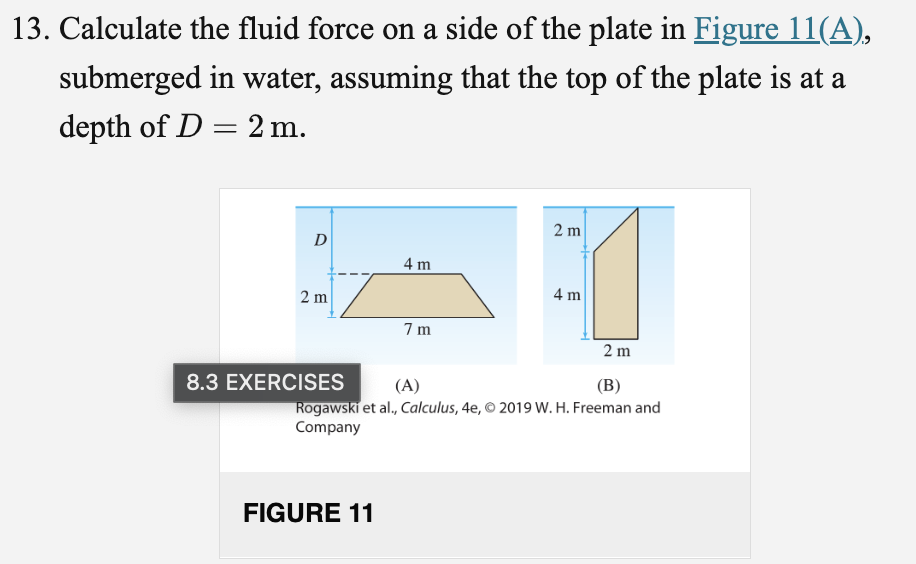 13. Calculate the fluid force on a side of the plate in Figure 11(A),
submerged in water, assuming that the top of the plate is at a
depth of D = 2 m.
2 m
D
4 m
2 m
4 m
7 m
2 m
8.3 EXERCISES
(A)
(B)
Rogawski et al., Calculus, 4e, © 2019 W. H. Freeman and
Company
FIGURE 11
