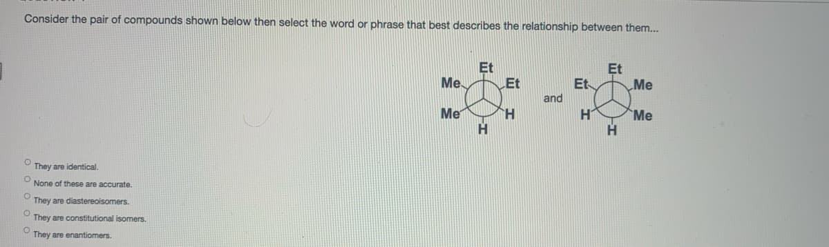 Consider the pair of compounds shown below then select the word or phrase that best describes the relationship between them...
Et
Et
Me
Et
Et
Me
and
Me
H.
H
Me
H
They are identical.
None of these are accurate.
They are diastereoisomers.
They are constitutional isomers.
They are enantiomers.
