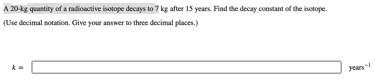 A 20-kg quantity of a radioactive isotope decays to 7 kg after 15 years. Find the decay constant of the isotope.
(Use decimal notation. Give your answer to three decimal places.)
k =
years-
