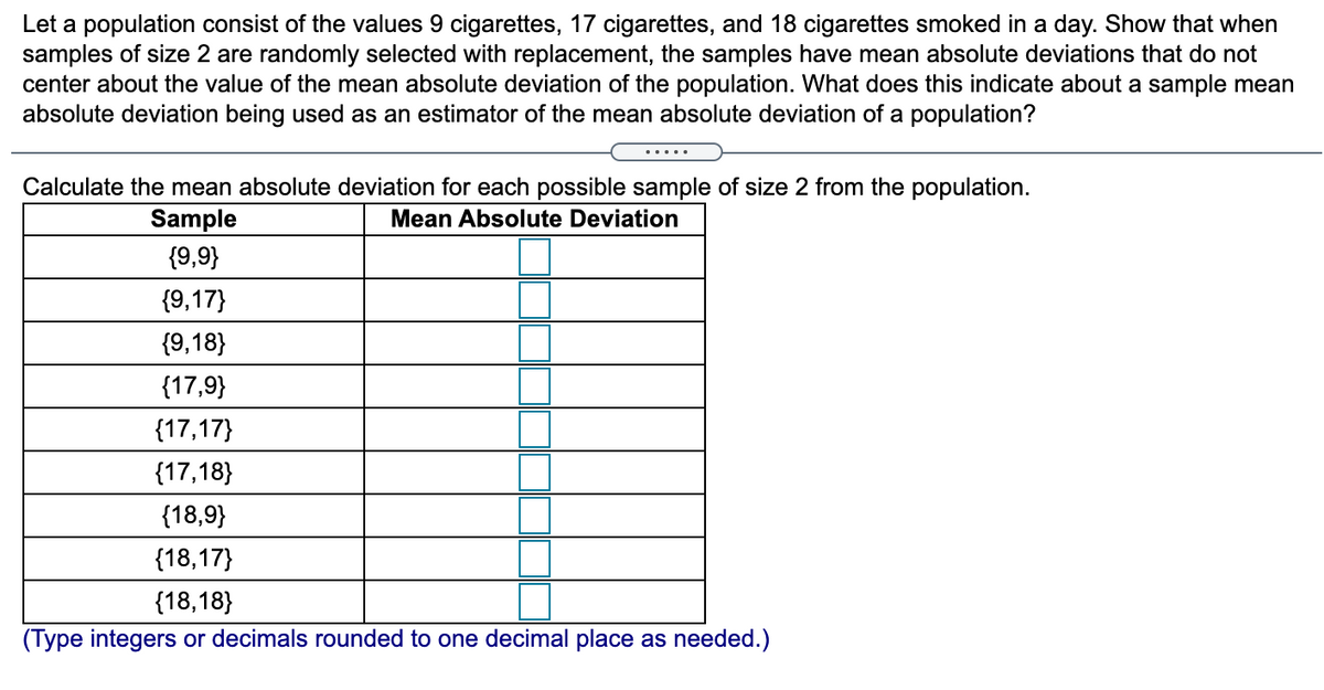 Let a population consist of the values 9 cigarettes, 17 cigarettes, and 18 cigarettes smoked in a day. Show that when
samples of size 2 are randomly selected with replacement, the samples have mean absolute deviations that do not
center about the value of the mean absolute deviation of the population. What does this indicate about a sample mean
absolute deviation being used as an estimator of the mean absolute deviation of a population?
.... .
Calculate the mean absolute deviation for each possible sample of size 2 from the population.
Sample
Mean Absolute Deviation
{9,9}
{9,17}
{9,18}
{17,9}
{17,17}
{17,18}
{18,9}
{18,17}
{18,18}
(Type integers or decimals rounded to one decimal place as needed.)
