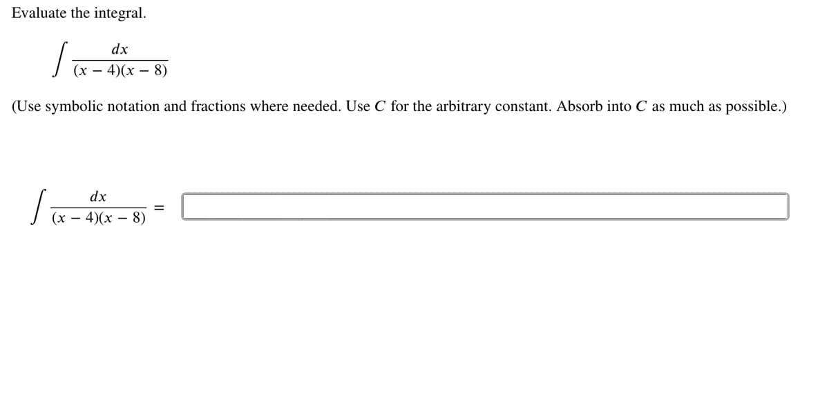 Evaluate the integral.
dx
(х — 4)(х — 8)
(Use symbolic notation and fractions where needed. Use C for the arbitrary constant. Absorb into C as much as possible.)
dx
%3D
(х — 4)(х — 8)
