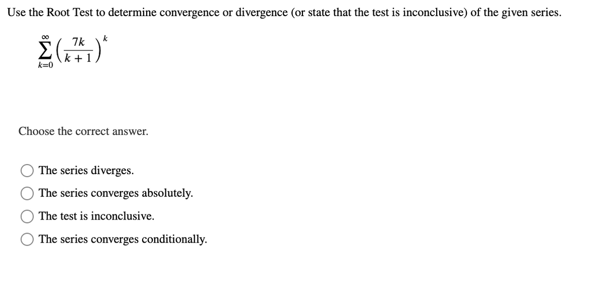 Use the Root Test to determine convergence or divergence (or state that the test is inconclusive) of the given series.
00
k
7k
k + 1
k=0
Choose the correct answer.
The series diverges.
The series converges absolutely.
The test is inconclusive.
The series converges conditionally.
