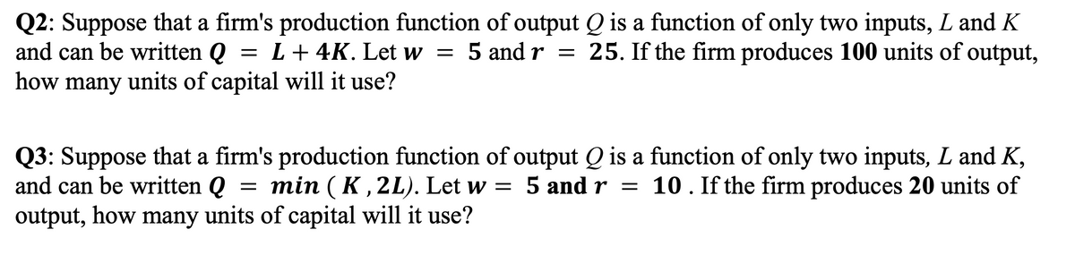 Q2: Suppose that a firm's production function of output Q is a function of only two inputs, L and K
and can be written Q
= L+ 4K. Let w = 5 and r = 25. If the firm produces 100 units of output,
how many units of capital will it use?
Q3: Suppose that a firm's production function of output Q is a function of only two inputs, L and K,
and can be written Q
= =
min ( K , 2L). Let w
5 and r = 10. If the firm produces 20 units of
output, how many units of capital will it use?
