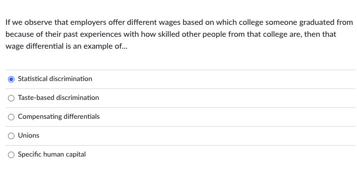If we observe that employers offer different wages based on which college someone graduated from
because of their past experiences with how skilled other people from that college are, then that
wage differential is an example of..
Statistical discrimination
Taste-based discrimination
O Compensating differentials
O Unions
O Specific human capital
