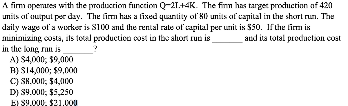 A firm operates with the production function Q=2L+4K. The firm has target production of 420
units of output per day. The firm has a fixed quantity of 80 units of capital in the short run. The
daily wage of a worker is $100 and the rental rate of capital per unit is $50. If the firm is
minimizing costs, its total production cost in the short run is
in the long run is
A) $4,000; $9,000
B) $14,000; $9,000
C) $8,000; $4,000
D) $9,000; $5,250
E) $9,000; $21,000
and its total production cost
?
