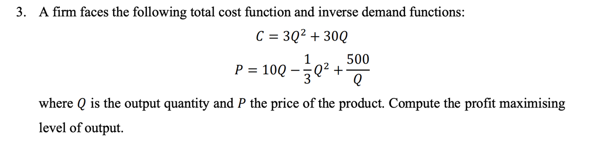 3. A firm faces the following total cost function and inverse demand functions:
C = 3Q² + 30Q
500
1
:Q² +
10Q
3
P
where Q is the output quantity and P the price of the product. Compute the profit maximising
level of output.
