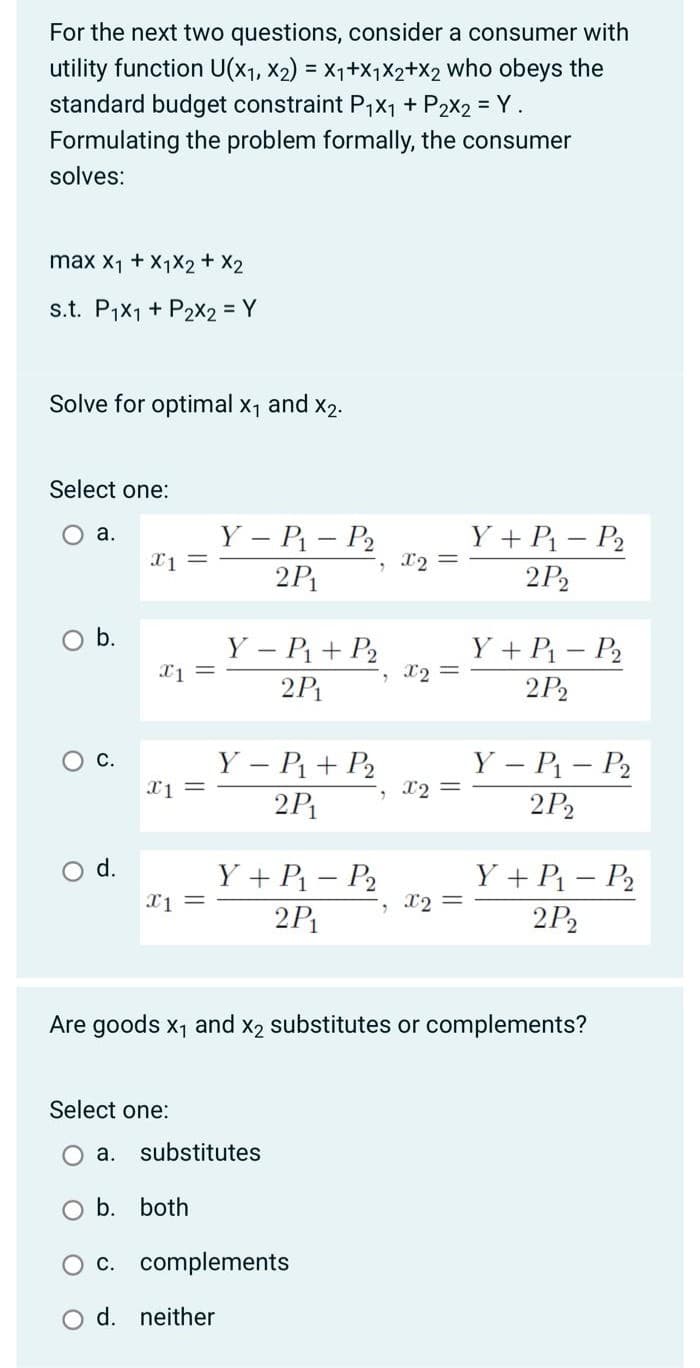 For the next two questions, consider a consumer with
utility function U(x1, X2) = X1+X1X2+X2 who obeys the
standard budget constraint P1X1 + P2X2 = Y.
Formulating the problem formally, the consumer
solves:
max X1 + X1X2 + X2
s.t. P1X1 + P2X2 = Y
Solve for optimal x1 and x2.
Select one:
O a.
Y – P – P2
Y + P – P2
, X2 =
2P
2P2
O b.
Y – P + P2
Y + P – P2
X2 =
2P
2P2
Ос.
Y – P – P2
Y – P + P2
2P
X2 =
2P2
d.
Y + P1 – P2
Y + P – P2
, 12 =
2P1
2P2
Are goods x1 and x2 substitutes or complements?
Select one:
a. substitutes
b. both
O c. complements
d. neither
