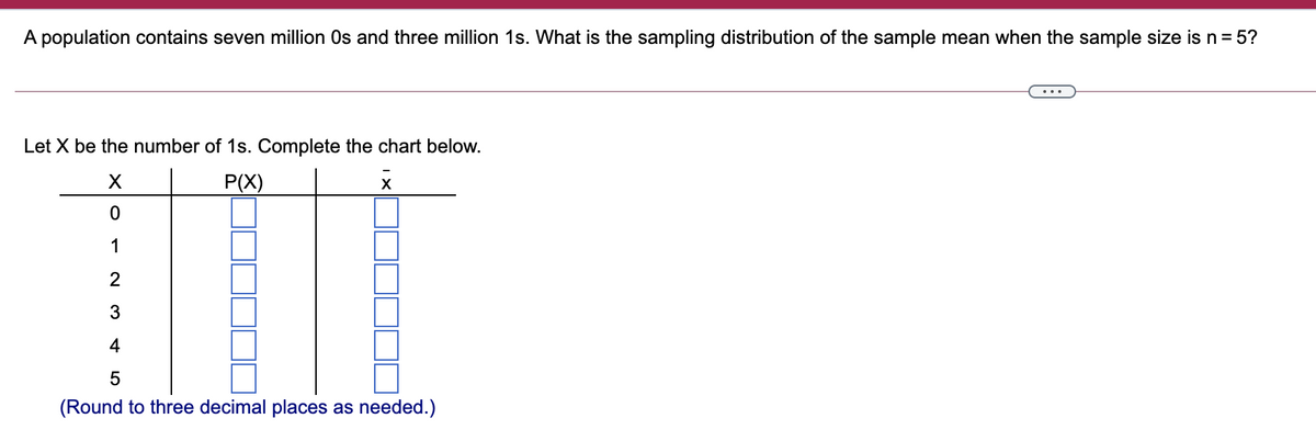 A population contains seven million Os and three million 1s. What is the sampling distribution of the sample mean when the sample size is n= 5?
...
Let X be the number of 1s. Complete the chart below.
P(X)
1
2
3
4
(Round to three decimal places as needed.)
