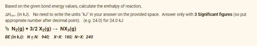 Based on the given bond energy values, calculate the enthalpy of reaction,
AHran- (in kJ). No need to write the units "kJ" in your answer on the provided space. Answer only with 3 Significant figures (so put
appropriate number after decimal point). (e.g. 24.0) for 24.0 kJ
½ N2(g) + 3/2 X2(g) NX3(g)
BE (in kJ): N= N: 940; X-X: 160; N-X: 240
