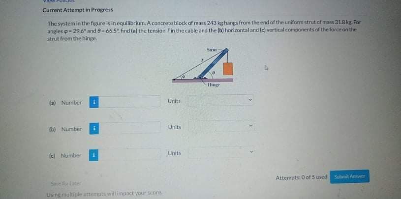 Current Attempt in Progress
The system in the figure is in equilibrium. A concrete block af mass 243 kg hangs from the end of the uniform strut of mass 318 kg For
angles p= 29.6" and e- 66.5", find (a) the tension Tin the cable and the (b) horizontal and (c) vertical components of the force on the
strut from the hinge.
Serun
Hlinge
(a) Number
Units
Units
(b) Number
Units
(c) Number
Attempts: 0 of 5 used
Suhmit Awer
Saue for Later
Using multiple attempts will impact your score.
