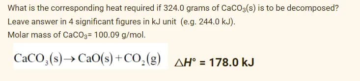 What is the corresponding heat required if 324.0 grams of CaCO3(s) is to be decomposed?
Leave answer in 4 significant figures in kJ unit (e.g. 244.0 kJ).
Molar mass of Caco3= 100.09 g/mol.
CACO,(s)→ CaO(s) +CO,(g) AH° = 178.0 kJ
