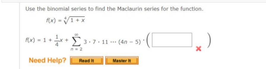 Use the binomial series to find the Maclaurin series for the function.
F(x) = V1 + x
fx) = 1 + x + E 3.7 - 11 - (4n – 5)'
n = 2
Need Help?
Read It
Master It
