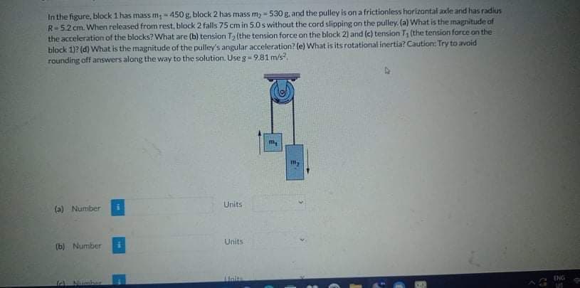 In the figure, block 1 has mass m; - 450 g, block 2 has mass my -530 g. and the pulley is on a frictionless horizontal axle and has radius
R=5.2 cm. When released from rest, block 2 falls 75 cm in 5.0 s without the cord slipping on the pulley. (a) What is the magnitude of
the acceleration of the blocks? What are (b) tension T2 (the tension force on the block 2) and (c) tension T, (the tension force on the
block 1)? (d) What is the magnitude of the pulley's angular acceleration? (e) What is itsrotational inertia? Caution: Try to avoid
rounding off answers along the way to the solution. Useg-9.81 m/s.
my
Units
(a) Number
Units
(b) Number
ENG
